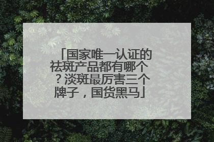 国家唯一认证的祛斑产品都有哪个？淡斑最厉害三个牌子，国货黑马
