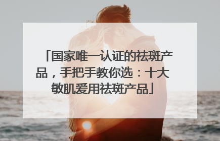 国家唯一认证的祛斑产品，手把手教你选：十大敏肌爱用祛斑产品