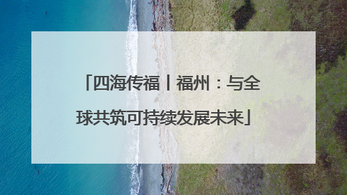 四海传福丨福州：与全球共筑可持续发展未来