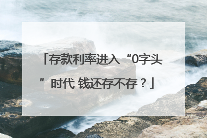 存款利率进入“0字头”时代 钱还存不存？