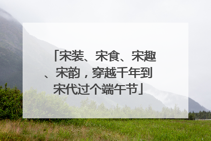 宋装、宋食、宋趣、宋韵，穿越千年到宋代过个端午节