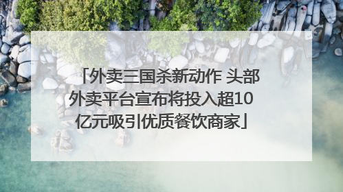 外卖三国杀新动作 头部外卖平台宣布将投入超10亿元吸引优质餐饮商家