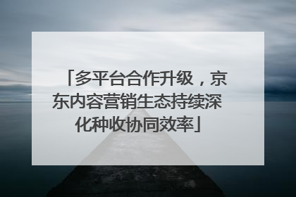 多平台合作升级，京东内容营销生态持续深化种收协同效率
