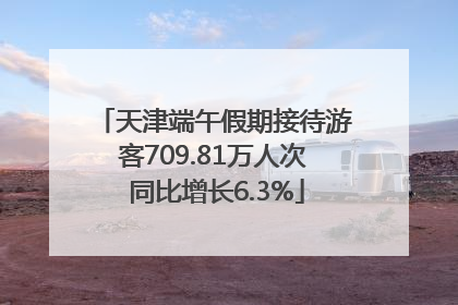 天津端午假期接待游客709.81万人次 同比增长6.3%