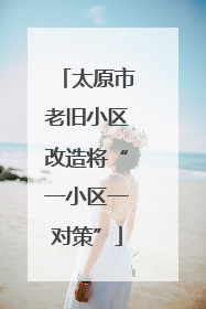 太原市老旧小区改造将“一小区一对策”