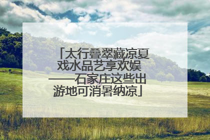 太行叠翠藏凉夏 戏水品艺享欢娱——石家庄这些出游地可消暑纳凉
