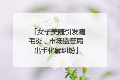 女子美睫引发睫毛炎，市场监管局出手化解纠纷