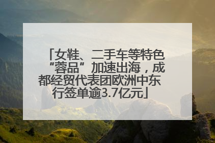 女鞋、二手车等特色“蓉品”加速出海，成都经贸代表团欧洲中东行签单逾3.7亿元