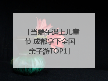 当端午遇上儿童节 成都拿下全国亲子游TOP1