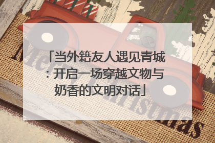当外籍友人遇见青城：开启一场穿越文物与奶香的文明对话