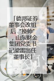 德邦证券董事会改组后“换帅”，山东财金集团党委书记梁雷出任董事长