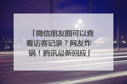 微信朋友圈可以查看访客记录？网友炸锅！腾讯最新回应