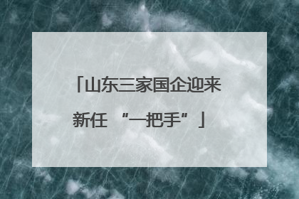 山东三家国企迎来新任 “一把手”