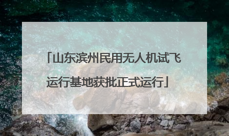 山东滨州民用无人机试飞运行基地获批正式运行