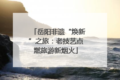 岳阳非遗“焕新”之旅：老技艺点燃旅游新烟火