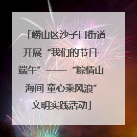 崂山区沙子口街道开展“我们的节日·端午”——“粽情山海间 童心乘风浪”文明实践活动