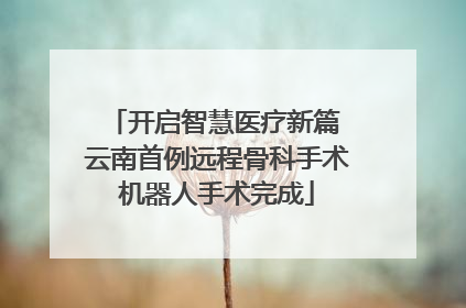 开启智慧医疗新篇 云南首例远程骨科手术机器人手术完成