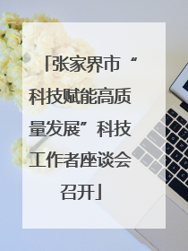 张家界市“科技赋能高质量发展”科技工作者座谈会召开