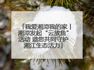 我爱湘潭我的家丨湘潭发起“云放鱼”活动 邀您共同守护湘江生态活力