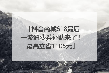 抖音商城618最后一波消费券补贴来了！最高立省1105元