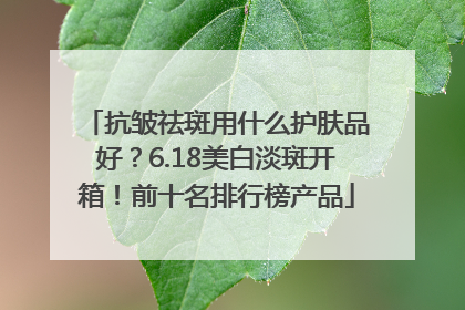 抗皱祛斑用什么护肤品好？6.18美白淡斑开箱！前十名排行榜产品