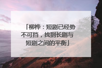 柳桦：短剧已经势不可挡，找到长剧与短剧之间的平衡
