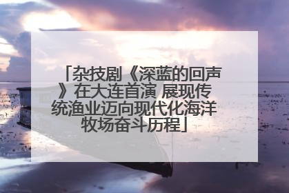 杂技剧《深蓝的回声》在大连首演 展现传统渔业迈向现代化海洋牧场奋斗历程