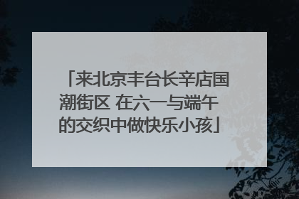 来北京丰台长辛店国潮街区 在六一与端午的交织中做快乐小孩