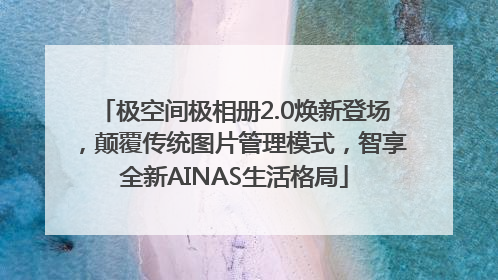 极空间极相册2.0焕新登场，颠覆传统图片管理模式，智享全新AINAS生活格局