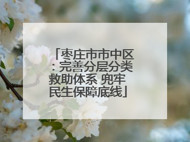 枣庄市市中区：完善分层分类救助体系 兜牢民生保障底线
