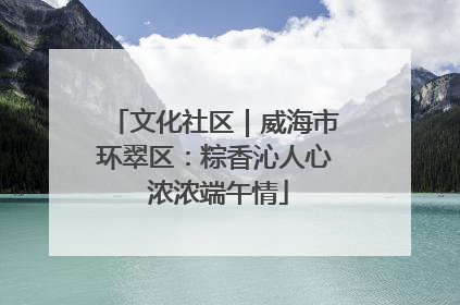 文化社区｜威海市环翠区：粽香沁人心 浓浓端午情