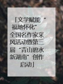 文学赋能“福地怀化” 全国名作家采风活动暨第三届“青山碧水新湖南”创作启动