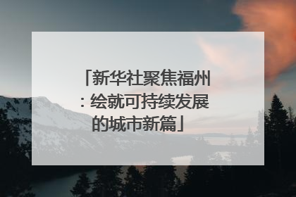 新华社聚焦福州：绘就可持续发展的城市新篇