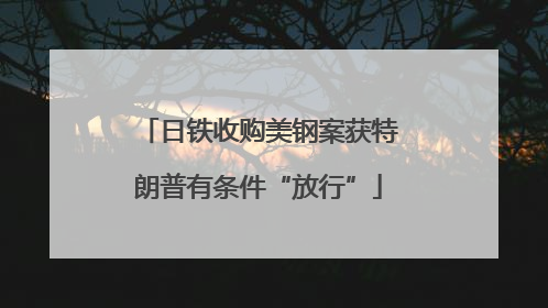 日铁收购美钢案获特朗普有条件“放行”