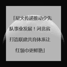 星火传递推动少先队事业发展！河北省打造联建共育体系让红领巾更鲜艳