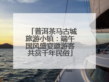普洱茶马古城旅游小镇：端午国风盛宴邀游客共赏千年民俗