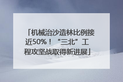 机械治沙造林比例接近50%！“三北”工程攻坚战取得新进展