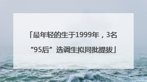 最年轻的生于1999年，3名“95后”选调生拟同批提拔
