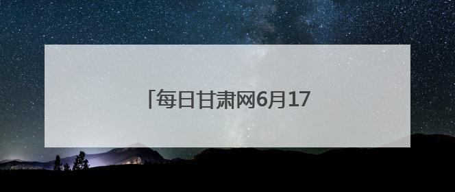 每日甘肃网6月17日甘肃热点新闻回顾