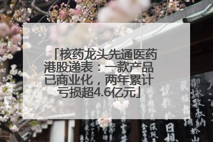 核药龙头先通医药港股递表：一款产品已商业化，两年累计亏损超4.6亿元