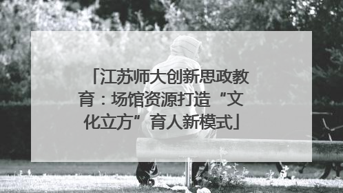 江苏师大创新思政教育：场馆资源打造“文化立方”育人新模式