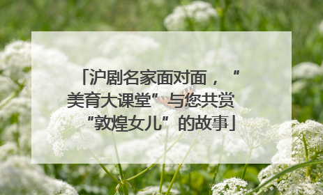 沪剧名家面对面，“美育大课堂”与您共赏“敦煌女儿”的故事