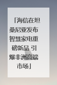 海信在坦桑尼亚发布智慧家电重磅新品 引爆非洲高端市场