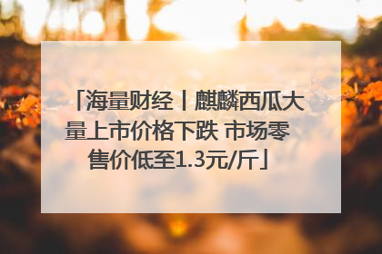 海量财经丨麒麟西瓜大量上市价格下跌 市场零售价低至1.3元/斤