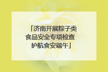 济南开展粽子类食品安全专项检查 护航食安端午