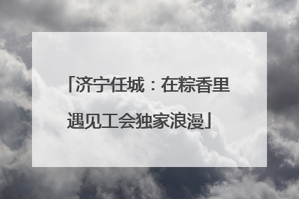 济宁任城：在粽香里遇见工会独家浪漫