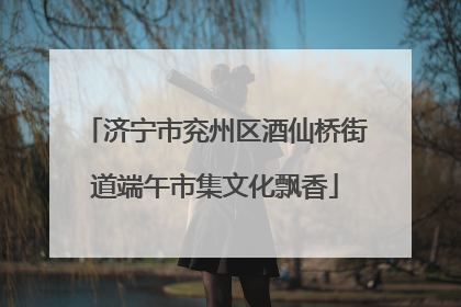 济宁市兖州区酒仙桥街道端午市集文化飘香