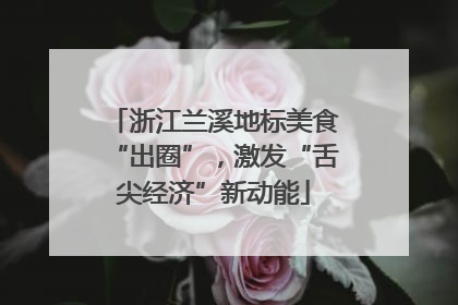 浙江兰溪地标美食“出圈”，激发“舌尖经济”新动能