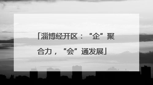 淄博经开区：“企”聚合力，“会”通发展