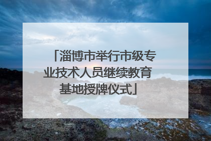 淄博市举行市级专业技术人员继续教育基地授牌仪式